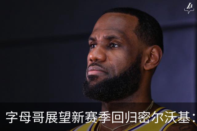 字母哥展望新赛季回归密尔沃基：怀念旧时光但目标在胜利